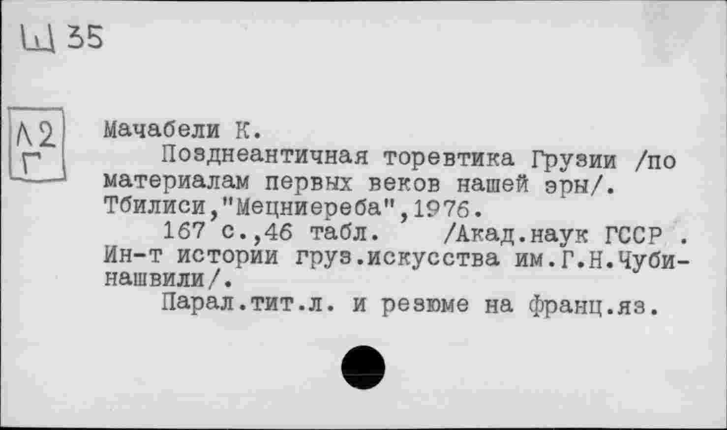 ﻿Щ55
Мачабели К.
Позднеантичная торевтика Грузии /по материалам первых веков нашей эры/. Тбилиси,"Мецниереба",1976.
167 с.,46 табл. /Акад.наук ГССР . Ин-т истории груз.искусства им.Г.Н.Чуби-нашвили/.
Парал.тит.л. и резюме на франц.яз.